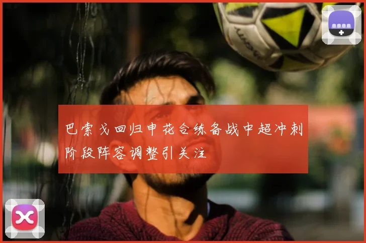 巴索戈回归申花合练备战中超冲刺阶段阵容调整引关注